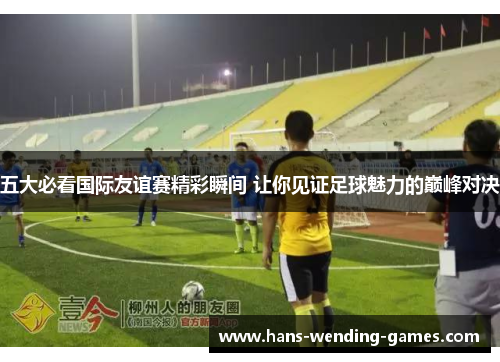 五大必看国际友谊赛精彩瞬间 让你见证足球魅力的巅峰对决