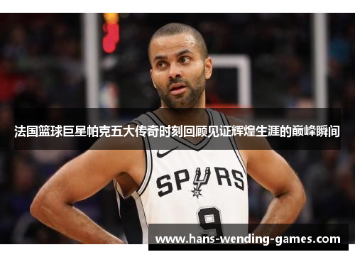 法国篮球巨星帕克五大传奇时刻回顾见证辉煌生涯的巅峰瞬间