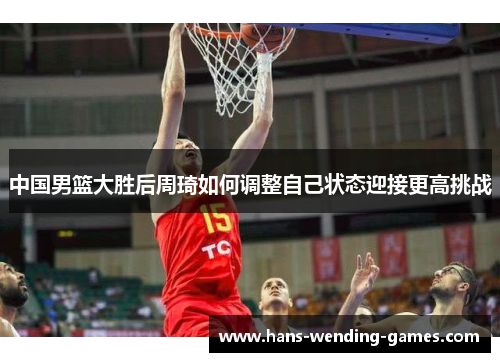 中国男篮大胜后周琦如何调整自己状态迎接更高挑战
