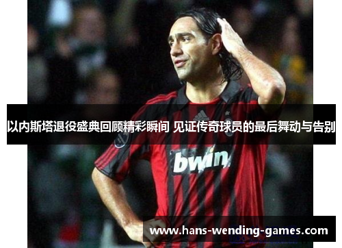 以内斯塔退役盛典回顾精彩瞬间 见证传奇球员的最后舞动与告别