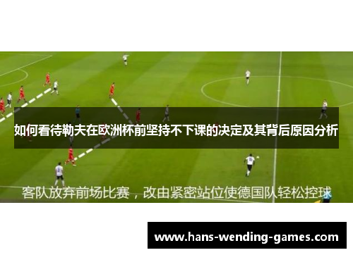 如何看待勒夫在欧洲杯前坚持不下课的决定及其背后原因分析