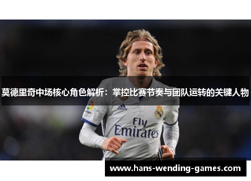 莫德里奇中场核心角色解析：掌控比赛节奏与团队运转的关键人物