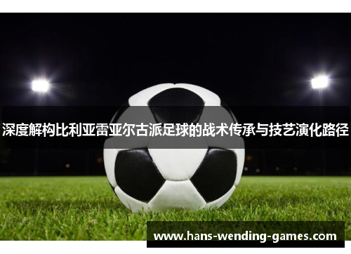 深度解构比利亚雷亚尔古派足球的战术传承与技艺演化路径