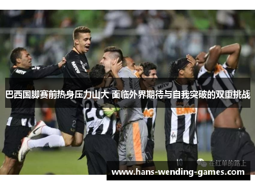 巴西国脚赛前热身压力山大 面临外界期待与自我突破的双重挑战