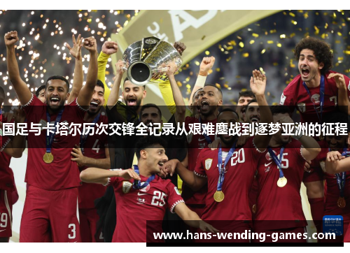 国足与卡塔尔历次交锋全记录从艰难鏖战到逐梦亚洲的征程