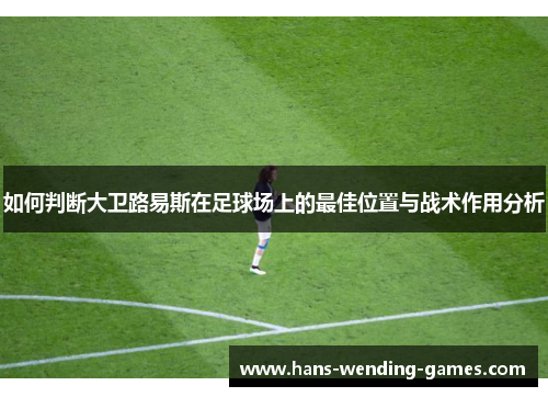 如何判断大卫路易斯在足球场上的最佳位置与战术作用分析 如何判断大卫路易斯在足球场上的最佳位置与战术作用分析