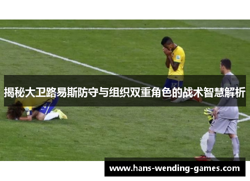 揭秘大卫路易斯防守与组织双重角色的战术智慧解析 揭秘大卫路易斯防守与组织双重角色的战术智慧解析