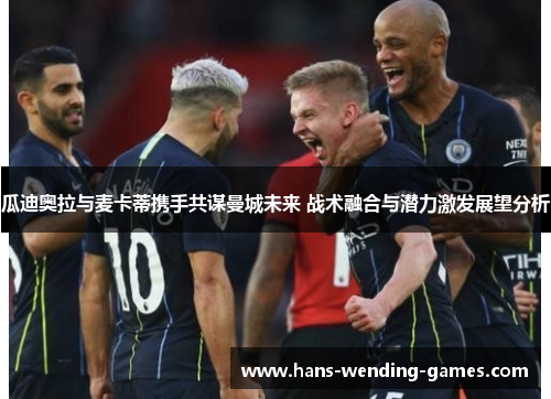 瓜迪奥拉与麦卡蒂携手共谋曼城未来 战术融合与潜力激发展望分析 瓜迪奥拉与麦卡蒂携手共谋曼城未来 战术融合与潜力激发展望分析