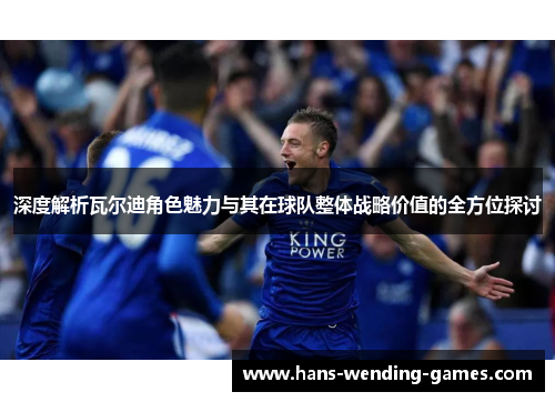 深度解析瓦尔迪角色魅力与其在球队整体战略价值的全方位探讨