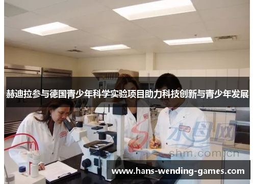 赫迪拉参与德国青少年科学实验项目助力科技创新与青少年发展 赫迪拉参与德国青少年科学实验项目助力科技创新与青少年发展