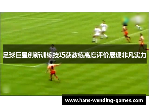 足球巨星创新训练技巧获教练高度评价展现非凡实力